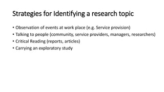 Strategies for Identifying a research topic
• Observation of events at work place (e.g. Service provision)
• Talking to people (community, service providers, managers, researchers)
• Critical Reading (reports, articles)
• Carrying an exploratory study
 