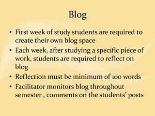 Blog
• First week of study students are required to
create their own blog space
• Each week, after studying a specific piece of
work, students are required to reflect on
blog
• Reflection must be minimum of 100 words
• Facilitator monitors blog throughout
semester , comments on the students’ posts
 