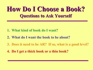 How Do I Choose a Book?  Questions to Ask Yourself 1.  What kind of book do I want? 2.  What do I want the book to be about? 3.  Does it need to be AR?  If so, what is a good level? 4.  Do I get a thick book or a thin book? 