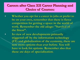 Careers after Class XII Career Planning and Choice of Courses: Whether you opt for a career in jobs or prefer to be on your own, remember that there is fierce competition for getting a space in the world of work. Remember the old adage: ”Survival of the fittest”. In view of new developments primarily triggered off by the information technology (IT) and globalisation of the economy, there are now more options than ever before. You will have to look for options. Remember also that these are days of specialisation . 