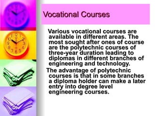 Vocational Courses Various vocational courses are available in different areas. The most sought after ones of course are the polytechnic courses of three-year duration leading to diplomas in different branches of engineering and technology.  The advantage of polytechnic courses is that in some branches a diploma holder can make a later entry into degree level engineering courses.  