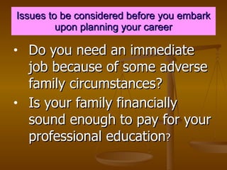 Issues to be considered before you embark upon planning your career Do you need an immediate job because of some adverse family circumstances? Is your family financially sound enough to pay for your professional education ? 