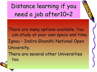 Distance learning if you need a job after10+2 There are many options available. You can study at your own space and time. Ignou – Indira Ghandhi National Open  University. There are several other Universities too. 