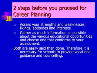 2 steps before you proceed for Career Planning Assess your strengths and weaknesses, likings, aptitudes and interests. Gather as much information as possible about the various educational opportunities and choose one that conforms to your assessment. Both are easily said than done. Therefore it is necessary for schools to provide vocational guidance and counselling. 