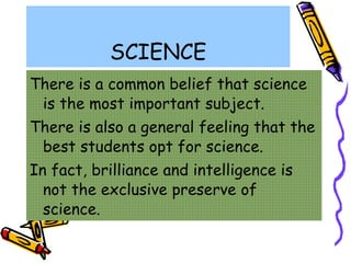 SCIENCE There is a common belief that science is the most important subject. There is also a general feeling that the best students opt for science. In fact, brilliance and intelligence is not the exclusive preserve of science. 