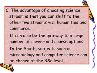 C. The advantage of choosing science stream is that you can shift to the other two streams viz.’ humanities and commerce. It can also be the gateway to a large number of career and course options. In the South, subjects such as microbiology and computer science can be chosen at the BSc level. 