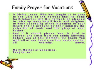 Family Prayer for Vocations O Divine Jesus, Who has taught us to pray to the Lord of the harvest that He send forth laborers into His harvest, be pleased to raise up many holy Priests and religious to work according to the intentions of Your Heart and to procure by their ministry the salvation of souls and the glory of Your Father.  And if it should please You, O Lord to choose one such from our family kneeling before you at this moment, we thank You with all of our hearts on this earth and for all eternity. Amen. Mary, Mother of Vocations. Pray for us. 