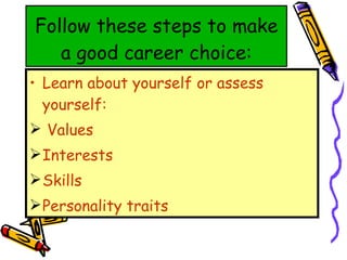 Follow these steps to make a good career choice: Learn about yourself or assess yourself: Values Interests Skills Personality traits 