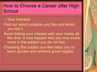 How to Choose a Career after High School Your Interests Find out which subjects you like and which you don’t. Avoid linking your interest with your marks all the time. It may happen that you may score more in the subject you do not like. Choosing the subject you like helps you to learn quicker and achieve great heights . 