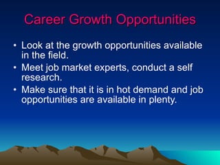 Career Growth Opportunities Look at the growth opportunities available in the field. Meet job market experts, conduct a self research. Make sure that it is in hot demand and job opportunities are available in plenty. 