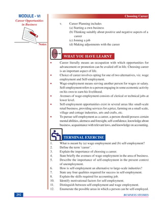 BUSINESS STUDIES292
Notes
v. Career Planning includes
(a) Starting a own business
(b) Thinking suitably about positive and negative aspects of a
career
(c) Joining a job
(d) Making adjustments with the career
• Career literally means an occupation with which opportunities for
advancement or promotion can be availed off in life. Choosing career
is an important aspect of life.
• Choice of career involves opting for one of two alternatives, viz. wage
employment and Self-employment.
• Wage-employment means serving another person for wages or salary.
Self-employment refers to a person engaging in some economic activity
on his own to earn his livelihood.
• Avenues of wage-employment consists of clerical or technical jobs at
lower level.
• Self-employment opportunities exist in several areas like small-scale
retail business, providing services for a price, farming on a small scale,
village and cottage industries, arts and crafts, etc.
• To pursue self-employment as a career, a person should possess certain
mentalabilities,alertnessandforesight,self-confidence,knowledgeabout
business, acquaintance with relevant laws, and knowledge on accounting.
1. What is meant by (a) wage employment and (b) self-employment?
2. Define the term ‘career’.
3. Explain the importance of choosing a career.
4. State briefly the avenues of wage employment in the area of business.
5. Describe the importance of self-employment in the present context
of unemployment.
6. How is self-employment an alternative to large-scale industries?
7. State any four qualities required for success in self-employment.
8. Explain the skills required for accounting job.
10. Identify motivational factors for self-employment.
11. Distinguish between self-employment and wage employment.
12. Enumerate the possible areas in which a person can be self-employed.
WHAT YOU HAVE LEARNT
TERMINAL EXERCISE
MODULE - VI
Career Opportunities
in Business
Choosing Career
 