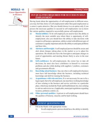 BUSINESS STUDIES290
Notes
19.9 QUALITIES REQUIRED FOR SUCCESS IN SELF-
EMPLOYMENT
Having learnt about the opportunities of self-employment in different areas,
you may feel that choice of self-employment rather then paid employment as
a career is quite attractive. But you should choose it as an option only if you
possess the necessary qualities to succeed in self employment. Let us know
the various qualities required to successfully pursue self-employment.
(i) Mental abilities: To be self-employed you need to have the ability to
identify the most suitable area where there is opportunity of self-
employment; also you should have the ability to take decisions with
respect to all business operations; ability to deal with different types of
customers is equally important and also the ability to anticipate problems
and bear risks.
(ii) Alertness and foresight: Aself employed person should be aware and
alert about changes taking place in the market so as to adjust his
operations. He should also have the foresight to anticipate changes to
avail of opportunities and meeting threats likely to arise in the near
future.
(iii) Self-confidence: In self-employment, the owner has to take all
decisions; he must also have confidence in himself to overcome
problems and also while dealing with suppliers / creditors, customers
and government officials.
(iv) Knowledge about business: Any one who is self-employed in business
must have full knowledge about the business, including technical
knowledge and skill for running the business.
(v) Acquaintance with relevant laws: It is not necessary for one to be a
legal expert, but to be self employed, one must have working knowledge
of laws relating to the business and service activities in a particular
place, which may include the Trade and EstablishmentAct, laws relating
to sale tax and excise tax, if applicable, municipal regulations regarding
location, pollution control, etc.
(vii) Other personal qualities: A person in self-employment should have
the qualities of honesty, sincerity and be hard working.
I. Fill in the blanks with appropriate words:
(i) In self-employment a person should have the ability to identify
____________.
INTEXT QUESTIONS 19.4
MODULE - VI
Career Opportunities
in Business
Choosing Career
 