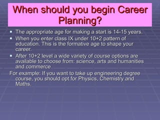 When should you begin Career Planning? The appropriate age for making a start is 14-15 years. When you enter class IX under 10+2 pattern of education. This is the formative age to shape your career. After 10+2 level a wide variety of course options are available to choose from: science, arts and humanities and commerce For example: If you want to take up engineering degree course, you should opt for Physics, Chemistry and Maths.  