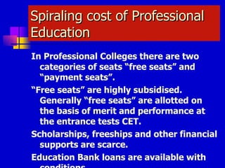 Spiraling cost of Professional Education In Professional Colleges there are two categories of seats “free seats” and “payment seats”. “ Free seats” are highly subsidised. Generally “free seats” are allotted on the basis of merit and performance at the entrance tests CET. Scholarships, freeships and other financial supports are scarce. Education Bank loans are available with conditions. 