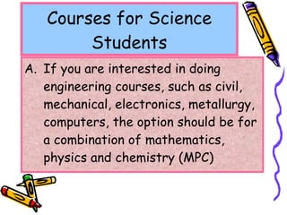 Courses for Science Students If you are interested in doing engineering courses, such as civil, mechanical, electronics, metallurgy, computers, the option should be for a combination of mathematics, physics and chemistry (MPC) 