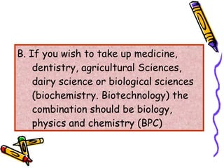 B. If you wish to take up medicine, dentistry, agricultural Sciences, dairy science or biological sciences (biochemistry. Biotechnology) the combination should be biology, physics and chemistry (BPC) 