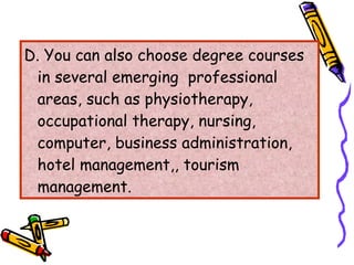 D. You can also choose degree courses in several emerging  professional areas, such as physiotherapy, occupational therapy, nursing, computer, business administration, hotel management,, tourism management. 