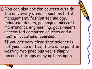 E.  You can also opt for courses outside the university stream, such as hotel management, fashion technology, industrial design, packaging, aircraft maintenance engineering, government accredited computer courses and a host of vocational courses. If you are very clear that science is not your cup of tea, there is no point in wasting two precious years simply because it keeps many options open. 