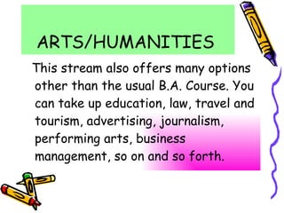 ARTS/HUMANITIES  This stream also offers many options other than the usual B.A. Course. You can take up education, law, travel and tourism, advertising, journalism, performing arts, business management, so on and so forth. 