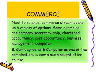COMMERCE Next to science, commerce stream opens up a variety of options. Some examples  are company secretary-ship, chartered accountancy, cost accountancy, business management, computer.  B. Com degree with Computer as one of the combinations is now a much sought after course. 
