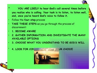 YOU ARE LIKELY to hear God’s call several times before you realize who is calling. Your task is to listen, to listen well, and, once you’ve heard God’s voice to follow it. Follow the  four-step  process TAKE THESE STEPS  as you go through the process of discernment: 1. BECOME AWARE 2. GATHER INFORMATION AND INVESTIGATE THE MANY AVAILABLE OPTIONS  3. CHOOSE WHAT YOU UNDERSTAND TO BE GOD’S WILL 4. LOOK FOR CONFIRMATION OF YOUR CHOICE   