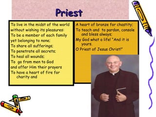 Priest   To live in the midst of the world without wishing its pleasures: To be a member of each family  yet belonging to none; To share all sufferings; To penetrate all secrets; To heal all wounds; To  go from men to God  and offer Him their prayers To have a heart of fire for charity and  A heart of bronze for chastity; To teach and  to pardon, console and bless always; My God what a life! “And it is yours. O Priest of Jesus Christ!” 
