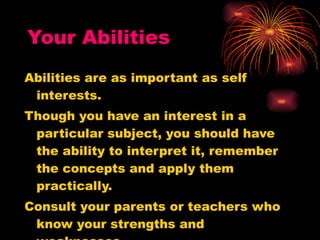 Your Abilities Abilities are as important as self interests. Though you have an interest in a particular subject, you should have the ability to interpret it, remember the concepts and apply them practically. Consult your parents or teachers who know your strengths and weaknesses. 