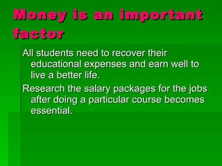 Money is an important factor All students need to recover their educational expenses and earn well to live a better life. Research the salary packages for the jobs after doing a particular course becomes essential. 