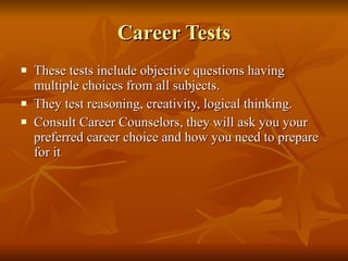 Career Tests These tests include objective questions having multiple choices from all subjects. They test reasoning, creativity, logical thinking. Consult Career Counselors, they will ask you your preferred career choice and how you need to prepare for it 
