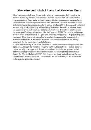 Alcoholism And Alcohol Abuse And Alcoholism Essay
Most consumers of alcohol do not suffer adverse consequences. Individuals with
excessive drinking patterns, nevertheless, have an elevated risk for alcohol linked
problems ranging from social to health issues. Alcohol abusers are a sub population
of alcoholic or alcohol dependent individuals. However, the terms abuse of alcohol
and alcohol dependence are dissimilar (Harford Muthen, 2001). Consequently, alcohol
abusers may drink excessively without being dependent. In addition, alcohol abuse
includes numerous outcomes and patterns while alcohol dependence or alcoholism
involves specific diagnostic criteria (Harford Muthen, 2001).The peculiarity between
alcohol abuse and alcoholism is significant from the perspective of biopsychology and
treatment. Thus, interventions applied to alcohol abusers may be inadequate for
alcoholic individuals. Conversely, measures that address alcoholism are mostly
unsuitable for the majority of alcohol abusers.
A clear understanding of the brain functions is crucial to understanding the addictive
behavior. Although the brain has objective realities, the analysis of human behavior
requires a subjective approach. Hence, the study of alcoholism requires a holistic
approach in order to achieve full comprehension. According to the International
Center for Alcohol Policies (ICAP) (2015), there are three methodological factors
used to assess alcohol addiction. The elements are the reliability of the assessment
technique, the episodic course of
 