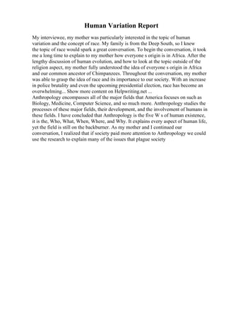 Human Variation Report
My interviewee, my mother was particularly interested in the topic of human
variation and the concept of race. My family is from the Deep South, so I knew
the topic of race would spark a great conversation. To begin the conversation, it took
me a long time to explain to my mother how everyone s origin is in Africa. After the
lengthy discussion of human evolution, and how to look at the topic outside of the
religion aspect, my mother fully understood the idea of everyone s origin in Africa
and our common ancestor of Chimpanzees. Throughout the conversation, my mother
was able to grasp the idea of race and its importance to our society. With an increase
in police brutality and even the upcoming presidential election, race has become an
overwhelming... Show more content on Helpwriting.net ...
Anthropology encompasses all of the major fields that America focuses on such as
Biology, Medicine, Computer Science, and so much more. Anthropology studies the
processes of these major fields, their development, and the involvement of humans in
these fields. I have concluded that Anthropology is the five W s of human existence,
it is the, Who, What, When, Where, and Why. It explains every aspect of human life,
yet the field is still on the backburner. As my mother and I continued our
conversation, I realized that if society paid more attention to Anthropology we could
use the research to explain many of the issues that plague society
 