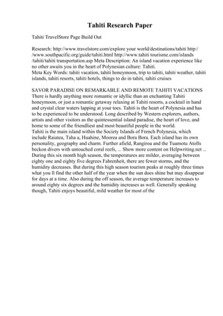 Tahiti Research Paper
Tahiti TravelStore Page Build Out
Research: http://www.travelstore.com/explore your world/destinations/tahiti http:/
/www.southpacific.org/guide/tahiti.html http://www.tahiti tourisme.com/islands
/tahiti/tahiti transportation.asp Meta Description: An island vacation experience like
no other awaits you in the heart of Polynesian culture: Tahiti.
Meta Key Words: tahiti vacation, tahiti honeymoon, trip to tahiti, tahiti weather, tahiti
islands, tahiti resorts, tahiti hotels, things to do in tahiti, tahiti cruises
SAVOR PARADISE ON REMARKABLE AND REMOTE TAHITI VACATIONS
There is hardly anything more romantic or idyllic than an enchanting Tahiti
honeymoon, or just a romantic getaway relaxing at Tahiti resorts, a cocktail in hand
and crystal clear waters lapping at your toes. Tahiti is the heart of Polynesia and has
to be experienced to be understood. Long described by Western explorers, authors,
artists and other visitors as the quintessential island paradise, the heart of love, and
home to some of the friendliest and most beautiful people in the world.
Tahiti is the main island within the Society Islands of French Polynesia, which
include Raiatea, Taha a, Huahine, Moorea and Bora Bora. Each island has its own
personality, geography and charm. Further afield, Rangiroa and the Tuamotu Atolls
beckon divers with untouched coral reefs, ... Show more content on Helpwriting.net ...
During this six month high season, the temperatures are milder, averaging between
eighty one and eighty five degrees Fahrenheit, there are fewer storms, and the
humidity decreases. But during this high season tourism peaks at roughly three times
what you ll find the other half of the year when the sun does shine but may disappear
for days at a time. Also during the off season, the average temperature increases to
around eighty six degrees and the humidity increases as well. Generally speaking
though, Tahiti enjoys beautiful, mild weather for most of the
 