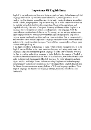 Importance Of English Essay
English is a widely accepted language in the scenario of today. It has become global
language and we can say has often been referred to as, the lingua franca of the
modern era. English as a second language is currently most often taught around the
world. In India, the purpose of English is not only for to make communication with
the outside world, but also for within inter state. There is the great ethnic and
linguistic diversity. Because of the great diversity within our nation, English as a
language played a significant role as an indispensable link language. With the
tremendous revolution in the Information Technology sector, various software and
operating systems have been developed in the English language and English has
become a great medium for written and oral communication. Due to communicative
and educative value which English as a language has achieved and established itself
as the world s most important language. The world has recognized its... Show more
content on Helpwriting.net ...
It has been considered as Language is like a system with its characteristics. In India
English has established as the most important language and set up as the associate
language. English is the second spoken language in India after Hindi and probably
the first in reading and writing language in India. In India, the purpose of English is
not only for to make communication with the outside world, but also for within inter
state. Indians minds have accepted English language for better education, culture,
higher intellect and bright future. Indians are using English with Indian language
simultaneously in their conversation and move to speak fluent English. English also
facilitates the communication among Indians of different language speakers. Thus
English language has become the language of legal, financial, educational and
business in
 