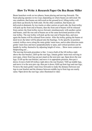 How To Write A Research Paper On Bea Beam Miller
Beam launchers work on two phases, beam placing and moving forwards. The
beam placing operates in two ways depending on where beams are delivered. On
one condition, that beams are delivered on the ground level, lifting trolley will
pick them up directly by both ends. On the other condition, that beams are
delivered at abutment, by two trucks or other carriers at each side, the front trolley
will pick up the front end of beams, then the front end of beams will be released
from carrier; the front trolley moves forward, simultaneously with another carrier
and beams, until the rear end of beams are at the same horizontal position of the
rear trolley. The rear trolley will pick up the rear end of beams then, and once
again the beams will be released from carrier. After the trolley getting the beams at
deck level, the latter will be placed onto the bearings. To be specific on position
control, trolleys move along the main girder/ main truss, and at other direction main
girder/ main truss and move perpendicularly to span, and vertical position can be
handle by trolley themselve by adjusting length of wires.... Show more content on
Helpwriting.net ...
The moving forwards procedure is like: 1) move both of the lift trolleys right
above the rear bracket; 2)lift up the rear legs; 3)main girder/ main truss moving to
next span, where front leg can just stand on the next pier cap; 4)put down the rear
legs; 5) lift up the rear bracket, and move it to appropiate position, then put it
down; 6) move both lift trolleys right above the rear bracket; 7)lift up middle legs,
and move it to the next pier cap, then put it down; 8)lift up front legs and rear legs;
9) move the main girder/ main truss forwards to make the distance between rear
legs to rear bracket and the distance between middle leg to front legs are nearly
same; 9)put down the rear legs. (also illustrated in video
 