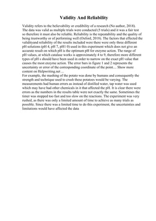 Validity And Reliability
Validity refers to the believability or credibility of a research (No author, 2018).
The data was valid as multiple trials were conducted (5 trials) and it was a fair test
so therefore it must also be reliable. Reliability is the repeatability and the quality of
being trustworthy or of performing well (Oxford, 2018). The factors that effected the
validityand reliability of the results included were there were only three different
pH solutions (pH 4, pH 7, pH1 0) used in this experiment which does not give an
accurate result on which pH is the optimum pH for enzyme action. The range of
pH values, at which catalase works is approximately 4 to 9, therefore more different
types of pH s should have been used in order to narrow on the exact pH value that
causes the most enzyme action. The error bars in figure 1 and 2 represents the
uncertainty or error of the corresponding coordinate of the point.... Show more
content on Helpwriting.net ...
For example, the mashing of the potato was done by humans and consequently the
strength and technique used to crush these potatoes would be varying. The
measurements had human errors as instead of distilled water, tap water was used
which may have had other chemicals in it that affected the pH. It is clear there were
errors as the numbers in the results table were not exactly the same. Sometimes the
timer was stopped too fast and too slow on the reactions. The experiment was very
rushed, as there was only a limited amount of time to achieve as many trials as
possible. Since there was a limited time to do this experiment, the uncertainties and
limitations would have affected the data
 