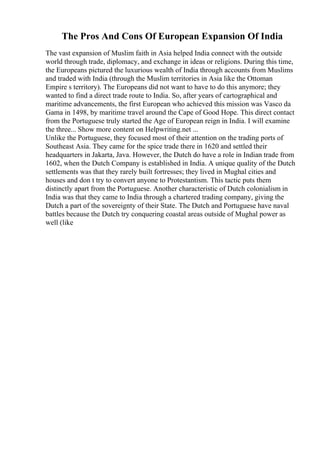 The Pros And Cons Of European Expansion Of India
The vast expansion of Muslim faith in Asia helped India connect with the outside
world through trade, diplomacy, and exchange in ideas or religions. During this time,
the Europeans pictured the luxurious wealth of India through accounts from Muslims
and traded with India (through the Muslim territories in Asia like the Ottoman
Empire s territory). The Europeans did not want to have to do this anymore; they
wanted to find a direct trade route to India. So, after years of cartographical and
maritime advancements, the first European who achieved this mission was Vasco da
Gama in 1498, by maritime travel around the Cape of Good Hope. This direct contact
from the Portuguese truly started the Age of European reign in India. I will examine
the three... Show more content on Helpwriting.net ...
Unlike the Portuguese, they focused most of their attention on the trading ports of
Southeast Asia. They came for the spice trade there in 1620 and settled their
headquarters in Jakarta, Java. However, the Dutch do have a role in Indian trade from
1602, when the Dutch Company is established in India. A unique quality of the Dutch
settlements was that they rarely built fortresses; they lived in Mughal cities and
houses and don t try to convert anyone to Protestantism. This tactic puts them
distinctly apart from the Portuguese. Another characteristic of Dutch colonialism in
India was that they came to India through a chartered trading company, giving the
Dutch a part of the sovereignty of their State. The Dutch and Portuguese have naval
battles because the Dutch try conquering coastal areas outside of Mughal power as
well (like
 