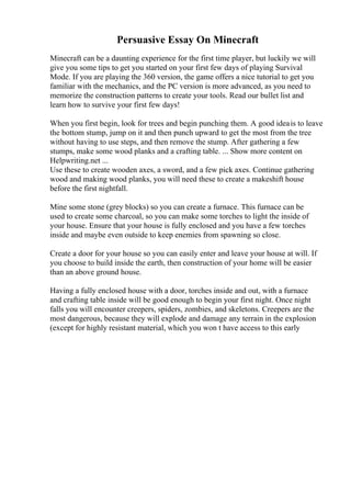 Persuasive Essay On Minecraft
Minecraft can be a daunting experience for the first time player, but luckily we will
give you some tips to get you started on your first few days of playing Survival
Mode. If you are playing the 360 version, the game offers a nice tutorial to get you
familiar with the mechanics, and the PC version is more advanced, as you need to
memorize the construction patterns to create your tools. Read our bullet list and
learn how to survive your first few days!
When you first begin, look for trees and begin punching them. A good ideais to leave
the bottom stump, jump on it and then punch upward to get the most from the tree
without having to use steps, and then remove the stump. After gathering a few
stumps, make some wood planks and a crafting table. ... Show more content on
Helpwriting.net ...
Use these to create wooden axes, a sword, and a few pick axes. Continue gathering
wood and making wood planks, you will need these to create a makeshift house
before the first nightfall.
Mine some stone (grey blocks) so you can create a furnace. This furnace can be
used to create some charcoal, so you can make some torches to light the inside of
your house. Ensure that your house is fully enclosed and you have a few torches
inside and maybe even outside to keep enemies from spawning so close.
Create a door for your house so you can easily enter and leave your house at will. If
you choose to build inside the earth, then construction of your home will be easier
than an above ground house.
Having a fully enclosed house with a door, torches inside and out, with a furnace
and crafting table inside will be good enough to begin your first night. Once night
falls you will encounter creepers, spiders, zombies, and skeletons. Creepers are the
most dangerous, because they will explode and damage any terrain in the explosion
(except for highly resistant material, which you won t have access to this early
 