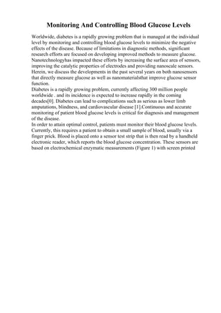 Monitoring And Controlling Blood Glucose Levels
Worldwide, diabetes is a rapidly growing problem that is managed at the individual
level by monitoring and controlling blood glucose levels to minimize the negative
effects of the disease. Because of limitations in diagnostic methods, significant
research efforts are focused on developing improved methods to measure glucose.
Nanotechnologyhas impacted these efforts by increasing the surface area of sensors,
improving the catalytic properties of electrodes and providing nanoscale sensors.
Herein, we discuss the developments in the past several years on both nanosensors
that directly measure glucose as well as nanomaterialsthat improve glucose sensor
function.
Diabetes is a rapidly growing problem, currently affecting 300 million people
worldwide . and its incidence is expected to increase rapidly in the coming
decades[0]. Diabetes can lead to complications such as serious as lower limb
amputations, blindness, and cardiovascular disease [1].Continuous and accurate
monitoring of patient blood glucose levels is critical for diagnosis and management
of the disease.
In order to attain optimal control, patients must monitor their blood glucose levels.
Currently, this requires a patient to obtain a small sample of blood, usually via a
finger prick. Blood is placed onto a sensor test strip that is then read by a handheld
electronic reader, which reports the blood glucose concentration. These sensors are
based on electrochemical enzymatic measurements (Figure 1) with screen printed
 