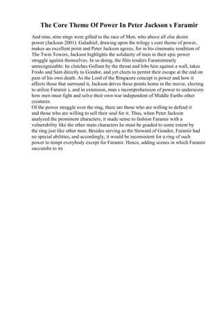 The Core Theme Of Power In Peter Jackson s Faramir
And nine, nine rings were gifted to the race of Men, who above all else desire
power (Jackson 2001). Galadriel, drawing upon the trilogy s core theme of power,
makes an excellent point and Peter Jackson agrees, for in his cinematic rendition of
The Twin Towers, Jackson highlights the solidarity of men in their epic power
struggle against themselves. In so doing, the film renders Faramirnearly
unrecognizable: he clutches Gollum by the throat and lobs him against a wall, takes
Frodo and Sam directly to Gondor, and yet elects to permit their escape at the end on
pain of his own death. As the Lord of the Ringscore concept is power and how it
affects those that surround it, Jackson drives these points home in the movie, electing
to utilize Faramir s, and in extension, man s incomprehension of power to underscore
how men must fight and solve their own war independent of Middle Earths other
creatures.
Of the power struggle over the ring, there are those who are willing to defend it
and those who are willing to sell their soul for it. Thus, when Peter Jackson
analyzed the prominent characters, it made sense to fashion Faramir with a
vulnerability like the other main characters he must be goaded to some extent by
the ring just like other men. Besides serving as the Steward of Gondor, Faramir had
no special abilities, and accordingly, it would be inconsistent for a ring of such
power to tempt everybody except for Faramir. Hence, adding scenes in which Faramir
succumbs to its
 
