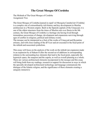 The Great Mosque Of Cordoba
The Mishrab of The Great Mosque of Cordoba
Assignment Two
The Great Mosque of Cordoba [named in espaГ±ol Mezquita Catedral de CГіrdoba]
is a complex site of extraordinarily rich history and key development in Muslim
architecture in a Western empire. Built in the Spanish capitals of the Umayyad, it is
one of the oldest structures from the times of Muslim rule over Iberia in the 8th
century, the Great Mosque of Cordoba is a heritage site having lived through
tremendous successions of change, development and expansions surviving through
ages of conflict in religious, political and military events.
The mosque can be interpreted as a fruit of the works of Umayyad and Byzantine
artisans, and with close reading of the dГ©cor and art executed in the focal point of
the mihrab and associated symbolism.
This essay will focus on the analysis of the work on the mihrab (an expansion made
in an expansion by al Hakam II after the second set of additions in corresponding
relation to the surrounding key elements that lead to the focal point, especially the
hypostyle space, the maqsura and the cupola, as well as overall planning as a whole.
There are various architectural elements incorporated in the mosque and this essay
will bring forth from my readings, research in support for discussion in ways in which
the specially developed architectural technology and language communicate the
dialogue of the Islamic religion, and the significance of these elements creating a
uniquely immersive
 