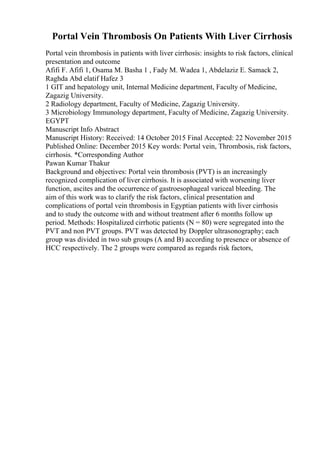 Portal Vein Thrombosis On Patients With Liver Cirrhosis
Portal vein thrombosis in patients with liver cirrhosis: insights to risk factors, clinical
presentation and outcome
Afifi F. Afifi 1, Osama M. Basha 1 , Fady M. Wadea 1, Abdelaziz E. Samack 2,
Raghda Abd elatif Hafez 3
1 GIT and hepatology unit, Internal Medicine department, Faculty of Medicine,
Zagazig University.
2 Radiology department, Faculty of Medicine, Zagazig University.
3 Microbiology Immunology department, Faculty of Medicine, Zagazig University.
EGYPT
Manuscript Info Abstract
Manuscript History: Received: 14 October 2015 Final Accepted: 22 November 2015
Published Online: December 2015 Key words: Portal vein, Thrombosis, risk factors,
cirrhosis. *Corresponding Author
Pawan Kumar Thakur
Background and objectives: Portal vein thrombosis (PVT) is an increasingly
recognized complication of liver cirrhosis. It is associated with worsening liver
function, ascites and the occurrence of gastroesophageal variceal bleeding. The
aim of this work was to clarify the risk factors, clinical presentation and
complications of portal vein thrombosis in Egyptian patients with liver cirrhosis
and to study the outcome with and without treatment after 6 months follow up
period. Methods: Hospitalized cirrhotic patients (N = 80) were segregated into the
PVT and non PVT groups. PVT was detected by Doppler ultrasonography; each
group was divided in two sub groups (A and B) according to presence or absence of
HCC respectively. The 2 groups were compared as regards risk factors,
 