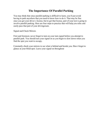 The Importance Of Parallel Parking
You may think that since parallel parking is difficult to learn, you ll just avoid
having to park anywhere that you need to know how to do it. That may be fine
once you get your driver s license, but to get that license, part of your test is going to
involve parallel parking. Here are four steps to practice that will help you relax and
easily pass that part of your drivingexam.
Signal and Check Mirrors
First and foremost, never forget to turn on your turn signal before you attempt to
parallel park. You should turn your signal on as you begin to slow down when you
find the spot you want to occupy.
Constantly check your mirrors to see what is behind and beside you. Don t forget to
glance at your blind spot. Leave your signal on throughout
 