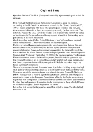 Copy and Paste
Question: Discuss if the EPA. (European Partnership Agreement) is good or bad for
Jamaica.
Be it resolved that the European Partnership Agreement is good for Jamaica.
According to Ian McDonald in a statement he made in the Gleaner dated April 23,
1997, I cannot understand why those who governs poor countries like ours, and
those who are influential in them, seem to accept so easily the free trade cult . This
is how he regards the EPA. However, before I seek to clarify and support my stance
as it relates to the European Partnership Agreement, it is critical that two key terms
put forward in the moot be defined.
Good According to the Collins Oxford Dictionary; is of high quality or standard
either on the absolute ... Show more content on Helpwriting.net ...
I believe we should cease making speech after speech accepting that our fate, and
the fate of the world, will inevitably be decided by the operation of impersonal,
uncontrolled market forces and the sooner we accept this the better off we will be.
Let us examine the matter form an even more logical point of view. According to the
Gleaner dated Wednesday September 10, 2008 in the business section, The European
Union represents a market of 490 million people, but critics of the agreement say
that regional businesses are too small to adequately exploit such large markets, and
that those companies that are able to compete will likely be overtaken targets by
larger European Cooperation.
No wonder why some islands demanded more time before deciding to sign this high
stalk gamble which some hypocrites see as a different way of trading with the world.
More over one of the most worrisome provisions is the most favourable Nation or
(MFN) clause; which is really a legal binding between Caribbean and other pacific
countries to extend to the European Commission a line by line basis, any treatment
negotiated with third parties. Caribbean countries fear that this will be exploited later
by other free trade partners demanding similar concessions to those afforded Europe
on market access (The Gleaner September 10, 2008).
Let us free it; it seems that Jamaica has a problem with free trade. The idea behind
free trade is an
 