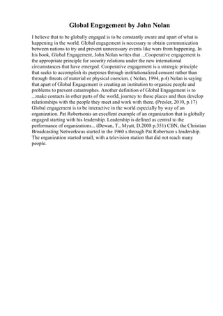 Global Engagement by John Nolan
I believe that to be globally engaged is to be constantly aware and apart of what is
happening in the world. Global engagement is necessary to obtain communication
between nations to try and prevent unnecessary events like wars from happening. In
his book, Global Engagement, John Nolan writes that ...Cooperative engagement is
the appropriate principle for security relations under the new international
circumstances that have emerged. Cooperative engagement is a strategic principle
that seeks to accomplish its purposes through institutionalized consent rather than
through threats of material or physical coercion. ( Nolan, 1994, p.4) Nolan is saying
that apart of Global Engagement is creating an institution to organize people and
problems to prevent catastrophes. Another definition of Global Engagement is to
...make contacts in other parts of the world, journey to those places and then develop
relationships with the people they meet and work with there. (Presler, 2010, p.17)
Global engagement is to be interactive in the world especially by way of an
organization. Pat Robertsonis an excellent example of an organization that is globally
engaged starting with his leadership. Leadership is defined as central to the
performance of organizations... (Dewan, T., Myatt, D.2008 p.351) CBN, the Christian
Broadcasting Networkwas started in the 1960 s through Pat Robertson s leadership.
The organization started small, with a television station that did not reach many
people.
 