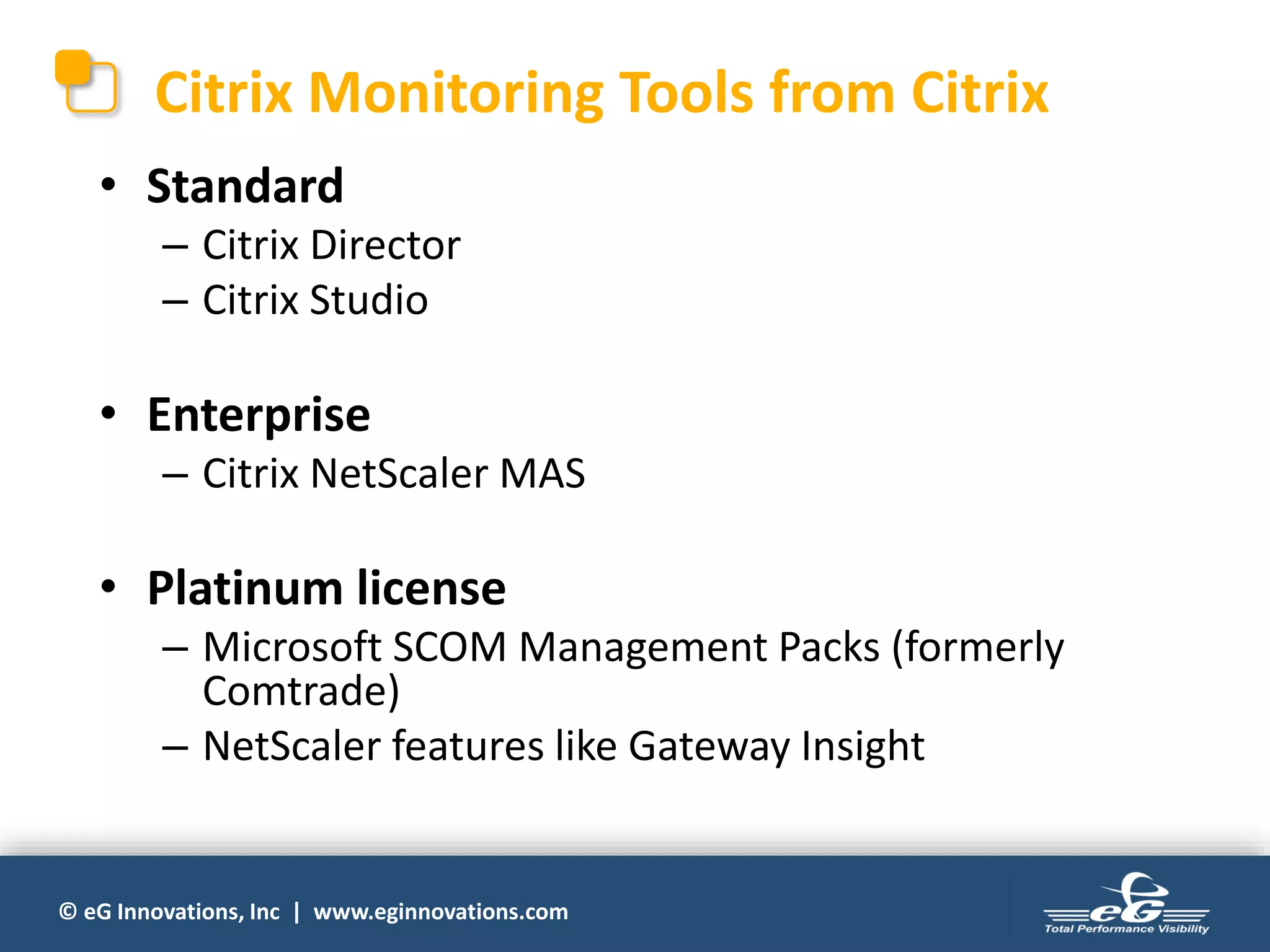 © eG Innovations, Inc | www.eginnovations.com
Citrix Monitoring Tools from Citrix
• Standard
– Citrix Director
– Citrix Studio
• Enterprise
– Citrix NetScaler MAS
• Platinum license
– Microsoft SCOM Management Packs (formerly
Comtrade)
– NetScaler features like Gateway Insight
 