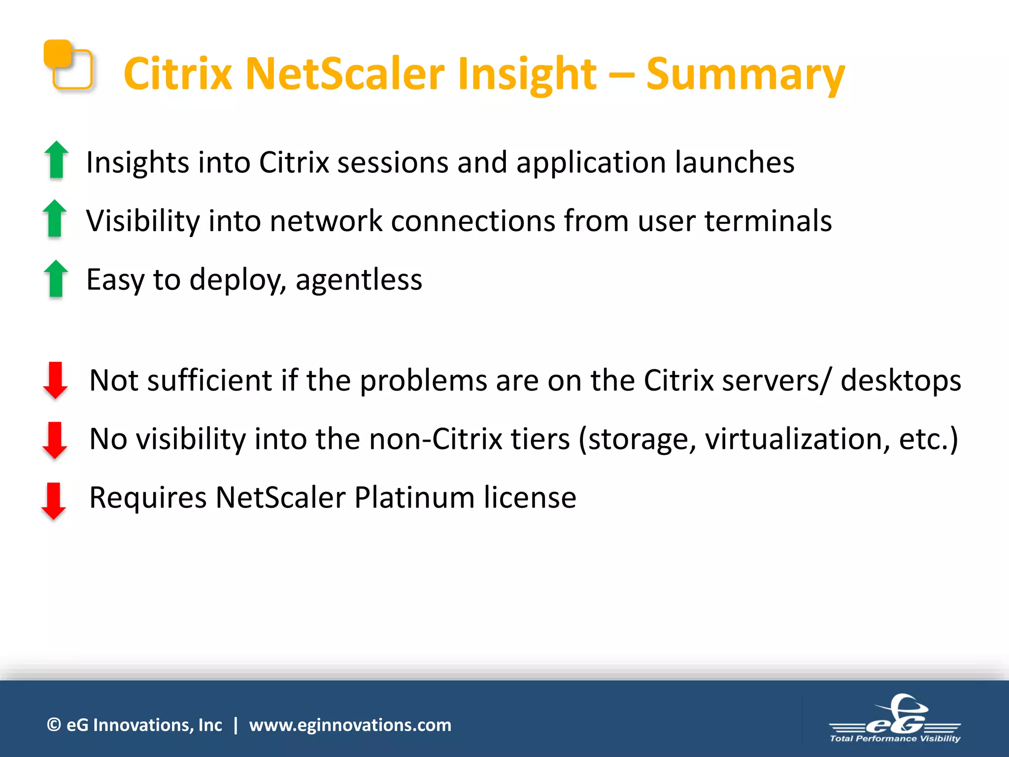 © eG Innovations, Inc | www.eginnovations.com
Citrix NetScaler Insight – Summary
Insights into Citrix sessions and application launches
Visibility into network connections from user terminals
Easy to deploy, agentless
Not sufficient if the problems are on the Citrix servers/ desktops
No visibility into the non-Citrix tiers (storage, virtualization, etc.)
Requires NetScaler Platinum license
 