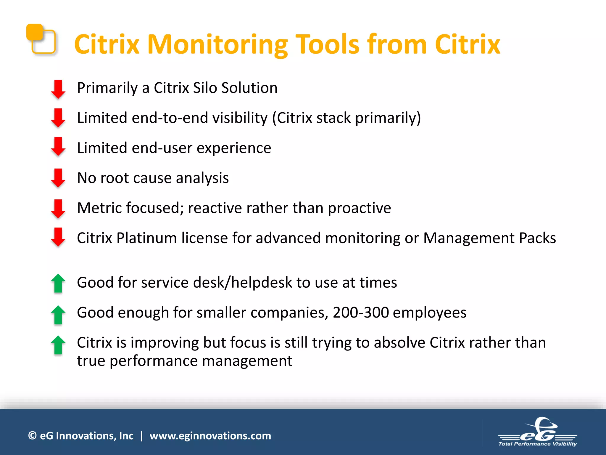 © eG Innovations, Inc | www.eginnovations.com
Citrix Monitoring Tools from Citrix
Primarily a Citrix Silo Solution
Limited end-to-end visibility (Citrix stack primarily)
Limited end-user experience
No root cause analysis
Metric focused; reactive rather than proactive
Citrix Platinum license for advanced monitoring or Management Packs
Good for service desk/helpdesk to use at times
Good enough for smaller companies, 200-300 employees
Citrix is improving but focus is still trying to absolve Citrix rather than
true performance management
 