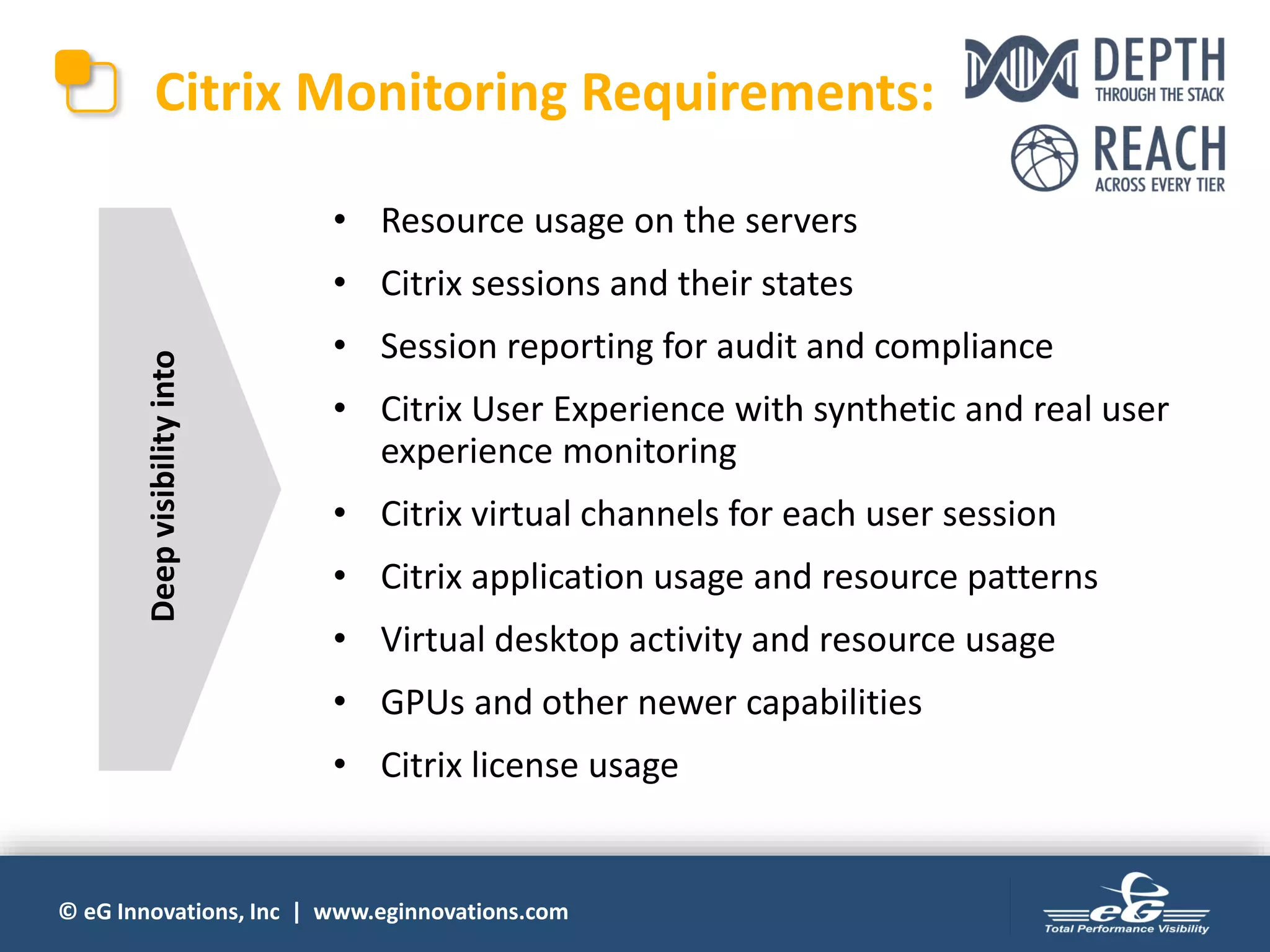 © eG Innovations, Inc | www.eginnovations.com
• Resource usage on the servers
• Citrix sessions and their states
• Session reporting for audit and compliance
• Citrix User Experience with synthetic and real user
experience monitoring
• Citrix virtual channels for each user session
• Citrix application usage and resource patterns
• Virtual desktop activity and resource usage
• GPUs and other newer capabilities
• Citrix license usage
Citrix Monitoring Requirements:
Deepvisibilityinto
 