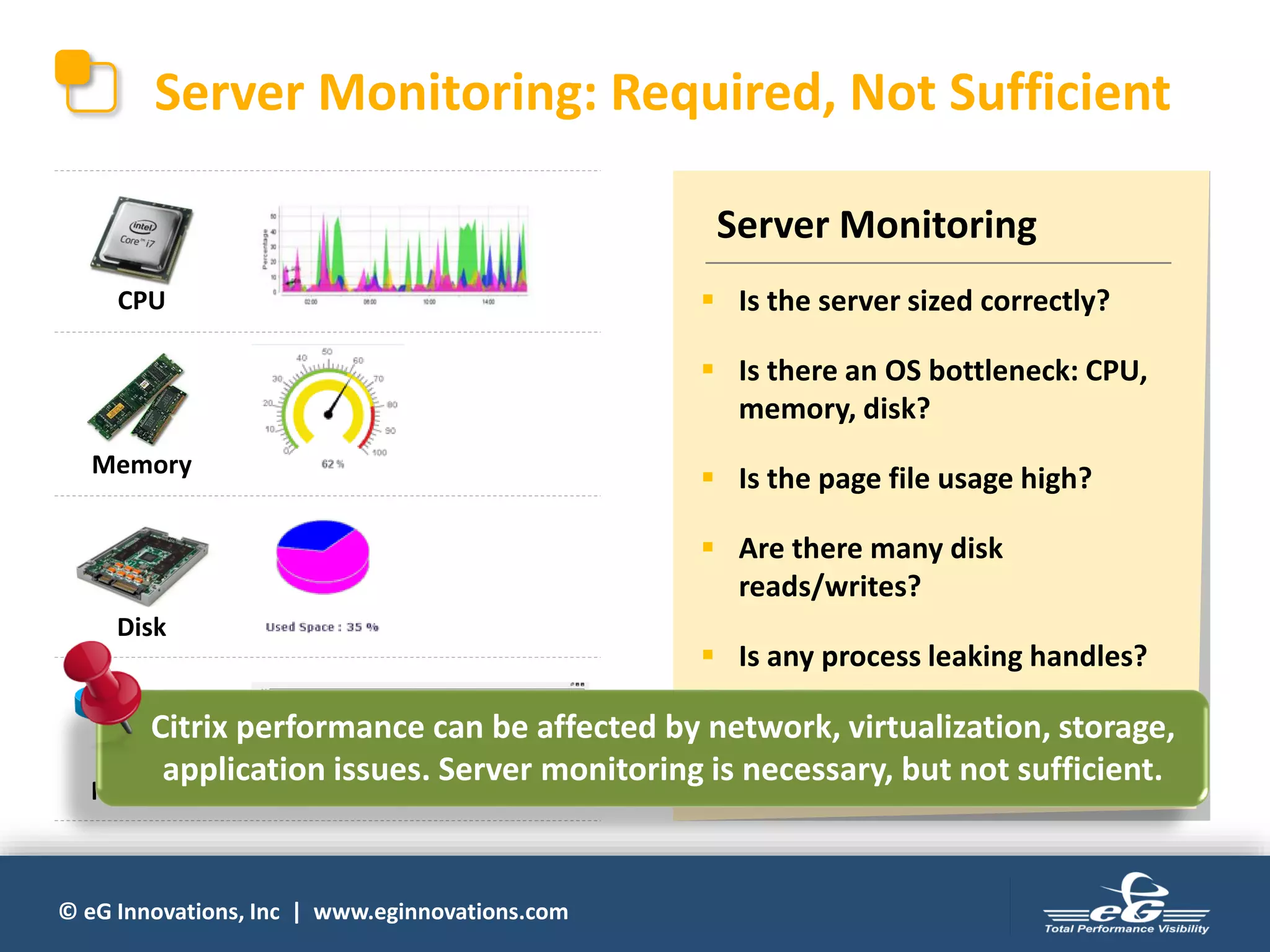 © eG Innovations, Inc | www.eginnovations.com
Server Monitoring: Required, Not Sufficient
CPU
Memory
Disk
Network
Server Monitoring
▪ Is the server sized correctly?
▪ Is there an OS bottleneck: CPU,
memory, disk?
▪ Is the page file usage high?
▪ Are there many disk
reads/writes?
▪ Is any process leaking handles?
▪ Are there excessive TCP
retransmissions from the servers?
Citrix performance can be affected by network, virtualization, storage,
application issues. Server monitoring is necessary, but not sufficient.
 