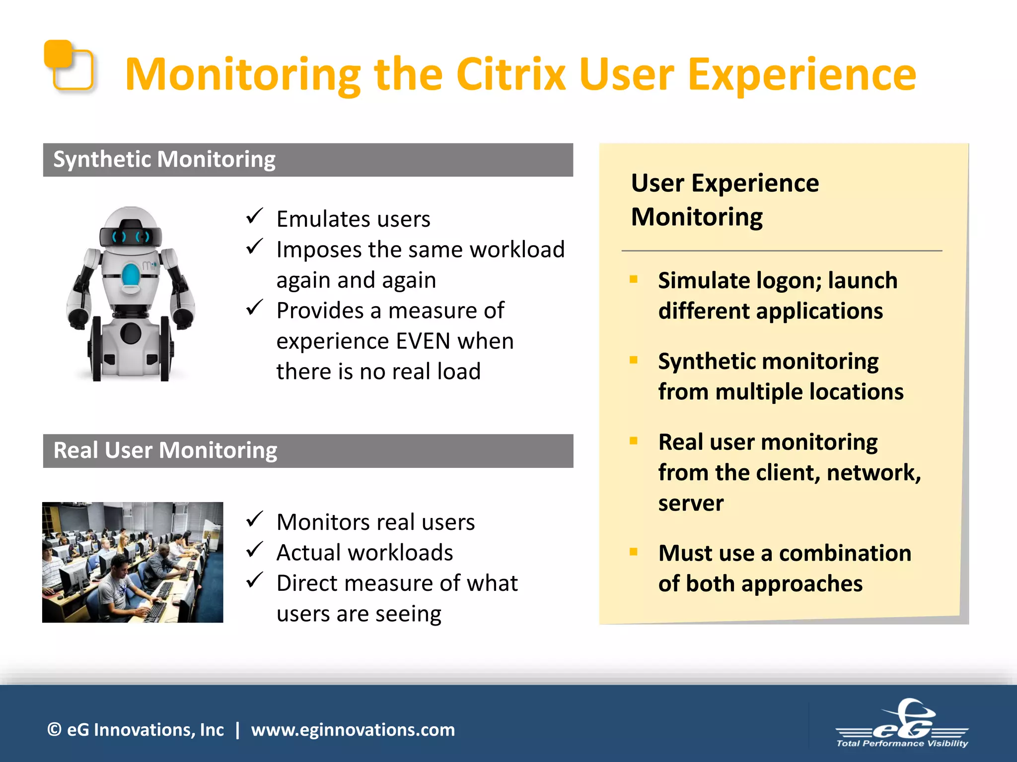 © eG Innovations, Inc | www.eginnovations.com
✓ Emulates users
✓ Imposes the same workload
again and again
✓ Provides a measure of
experience EVEN when
there is no real load
✓ Monitors real users
✓ Actual workloads
✓ Direct measure of what
users are seeing
Synthetic Monitoring
Monitoring the Citrix User Experience
Real User Monitoring
User Experience
Monitoring
▪ Simulate logon; launch
different applications
▪ Synthetic monitoring
from multiple locations
▪ Real user monitoring
from the client, network,
server
▪ Must use a combination
of both approaches
 